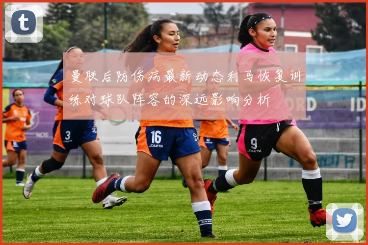 曼联后防伤病最新动态利马恢复训练对球队阵容的深远影响分析