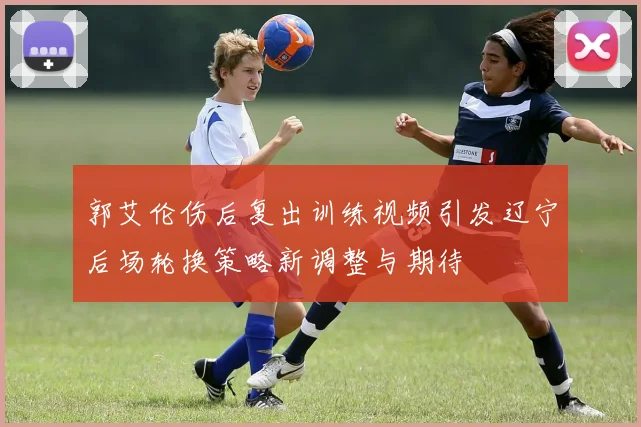 郭艾伦伤后复出训练视频引发辽宁后场轮换策略新调整与期待