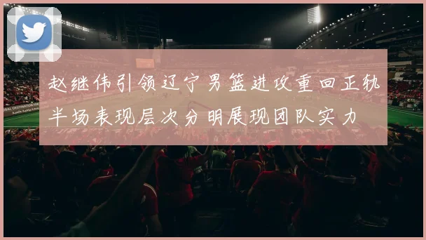 赵继伟引领辽宁男篮进攻重回正轨半场表现层次分明展现团队实力