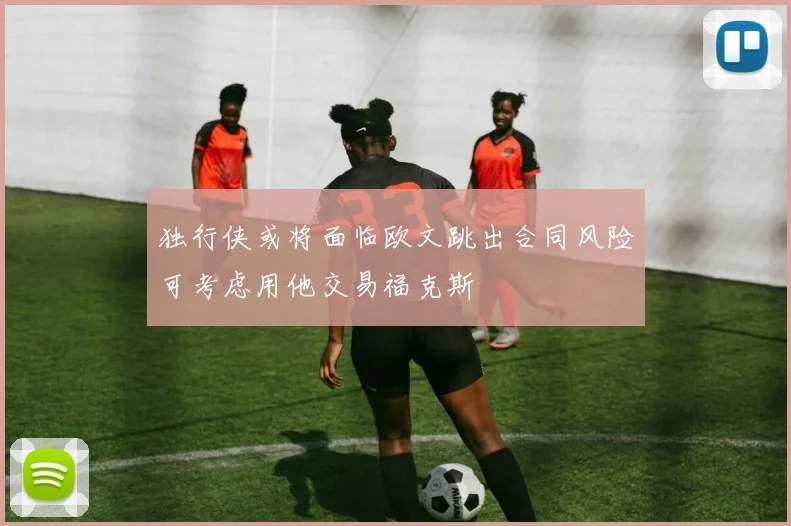 独行侠或将面临欧文跳出合同风险可考虑用他交易福克斯