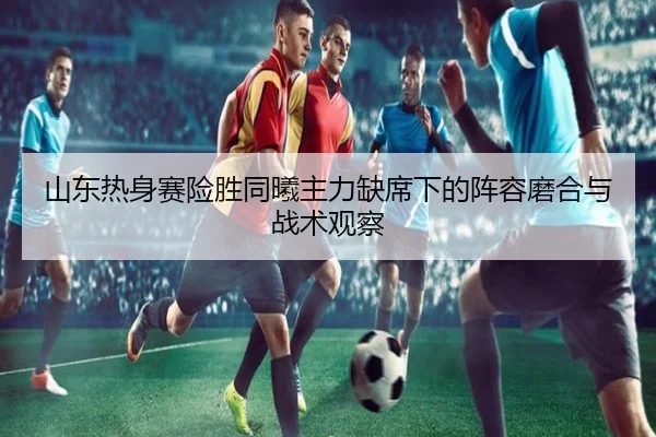 山东热身赛险胜同曦主力缺席下的阵容磨合与战术观察