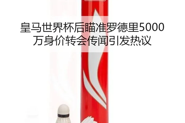 皇马世界杯后瞄准罗德里5000万身价转会传闻引发热议
